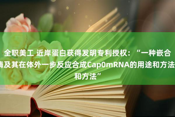 全职美工 近岸蛋白获得发明专利授权：“一种嵌合酶及其在体外一步反应合成Cap0mRNA的用途和方法”