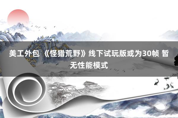 美工外包 《怪猎荒野》线下试玩版或为30帧 暂无性能模式