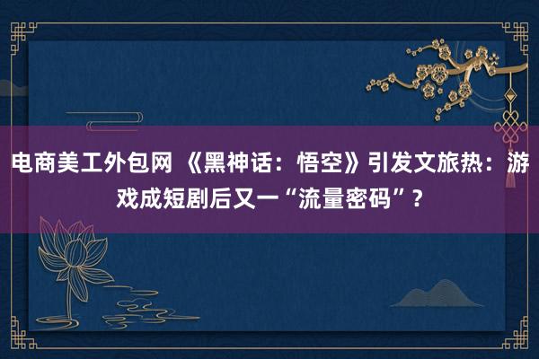 电商美工外包网 《黑神话：悟空》引发文旅热：游戏成短剧后又一“流量密码”？