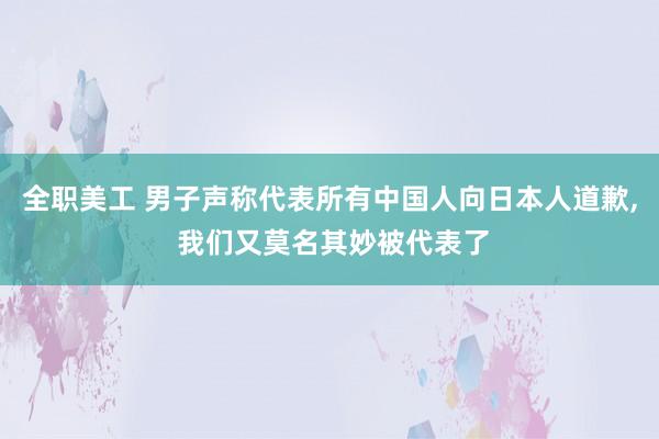 全职美工 男子声称代表所有中国人向日本人道歉, 我们又莫名其妙被代表了