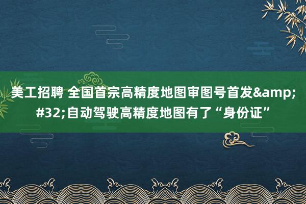 美工招聘 全国首宗高精度地图审图号首发&#32;自动驾驶高精度地图有了“身份证”